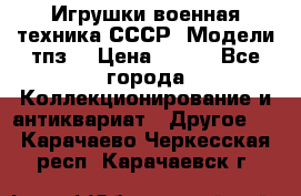 Игрушки,военная техника СССР. Модели тпз  › Цена ­ 400 - Все города Коллекционирование и антиквариат » Другое   . Карачаево-Черкесская респ.,Карачаевск г.